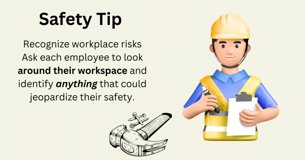 Safety Tip: Recognize workplace risks Ask each employee to look around their workspace and identify anything that could jeopardize their safety. 